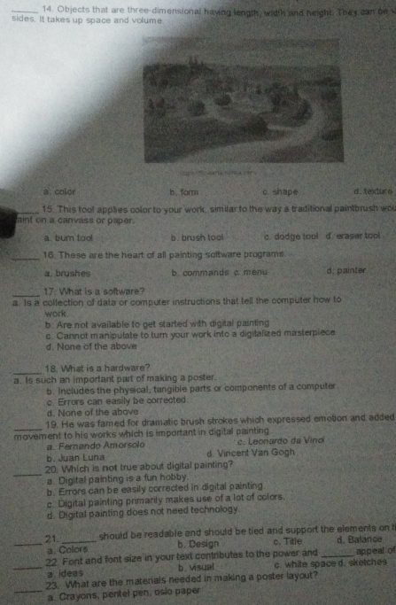 Objects that are three-dimensional having length, width and height. They can bn s
sides. It takes up space and volume

a. color b.form c shape d.texture .
_15. This tool applies color to your work, similar to the way a traditional paintbrush wou
aint on a canvass or paper.
a. burn too! b. brush tool c. dodge tool d. eraser tool
_16. These are the heart of all painting soltware programs
a brushes b. commands c. menu d. painter
_
17. What is a 'software?
a. Is a collection of data or computer instructions that tell the computer how to
work
b. Are not available to get started with digital painting
c. Cannot manipulate to turn your work into a digitalized masterpiece
d. None of the above
_
18. What is a hardware?
a. Is such an important part of making a poster.
b. Includes the physical, tangible parts or components of a computer
c. Errors can easily be corrected.
d. None of the above
_19. He was famed for dramatic brush strokes which expressed emotion and added
movement to his works which is important in digital painting .
a. Fernando Amorsolo c. Leonardo da Vinc
b. Juan Luna d. Vincent Van Gogh
_
20. Which is not true about digital painting?
a. Digital painting is a fun hobby.
b. Errors can be easily corrected in digital painting.
c. Digital painting primarily makes use of a lot of colors,
d. Digital painting does not need technology.
21. _should be readable and should be tied and support the elements on t
_a. Colors b. Design c. Title d. Balance
22 Font and font size in your text contributes to the power and _appeal of
_a. idea$ b. visual c. white space d. sketches
23. What are the materials needed in making a poster layout?
_a. Crayons, pentel pen, osio paper