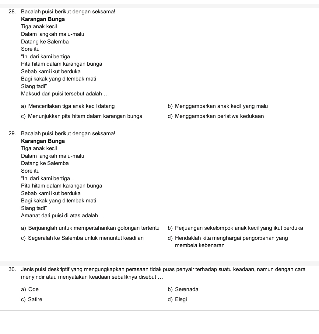 Bacalah puisi berikut dengan seksama!
Karangan Bunga
Tiga anak kecil
Dalam langkah malu-malu
Datang ke Salemba
Sore itu
“Ini dari kami bertiga
Pita hitam dalam karangan bunga
Sebab kami ikut berduka
Bagi kakak yang ditembak mati
Siang tadi"
Maksud dari puisi tersebut adalah ...
a) Menceritakan tiga anak kecil datang b) Menggambarkan anak kecil yang malu
c) Menunjukkan pita hitam dalam karangan bunga d) Menggambarkan peristiwa kedukaan
29. Bacalah puisi berikut dengan seksama!
Karangan Bunga
Tiga anak kecil
Dalam langkah malu-malu
Datang ke Salemba
Sore itu
“Ini dari kami bertiga
Pita hitam dalam karangan bunga
Sebab kami ikut berduka
Bagi kakak yang ditembak mati
Siang tadi"
Amanat dari puisi di atas adalah ...
a) Berjuanglah untuk mempertahankan golongan tertentu b) Perjuangan sekelompok anak kecil yang ikut berduka
c) Segeralah ke Salemba untuk menuntut keadilan d) Hendaklah kita menghargai pengorbanan yang
membela kebenaran
30. Jenis puisi deskriptif yang mengungkapkan perasaan tidak puas penyair terhadap suatu keadaan, namun dengan cara
menyindir atau menyatakan keadaan sebaliknya disebut ...
a) Ode b) Serenada
c) Satire d) Elegi
