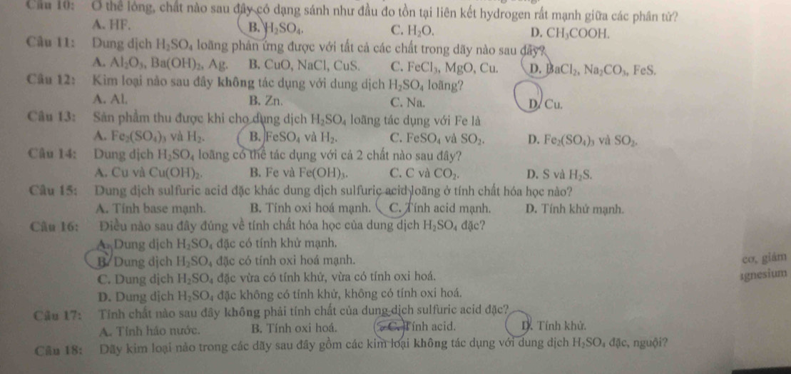 Cầu 10: O thể lóng, chất nào sau đây có dạng sánh như đầu đo tồn tại liên kết hydrogen rất mạnh giữa các phân tử?
A. HF. B. H_2SO_4. C. H_2O. D. CH_3COOH.
Câu 11: Dung dịch H_2SO_4 loãng phản ứng được với tất cả các chất trong dãy nào sau đây?
A. Al_2O_3,Ba(OH)_2,Ag. B. CuO , NaCl, CuS. C. FeCl_3,MgO,Cu. D. BaCl_2,Na_2CO_3, FeS.
Câu 12: Kim loại nào sau đây không tác dụng với dung dịch H_2SO_4 loãng?
A. Al. B. Zn C. Na. D. Cu.
Câu 13: Săn phẩm thu được khi cho dụng dịch H_2SO_4 loãng tác dụng với Fe là
A. Fe_2(SO_4) và H_2. B. FeSO_4 và H_2. C. FeSO_4 và SO_2. D. Fe_2(SO_4) 9 và SO_2.
Câu 14: Dung dịch H_2SO_4 loãng có thể tác dụng với cả 2 chất nào sau đây?
A. Cu và Cu(OH)_2. B. Fe và Fe(OH)_3. C. C và CO_2. D. S và H_2S.
Câu 15: Dung dịch sulfuric acid đặc khác dung dịch sulfuric acid loãng ở tính chất hóa học nào?
A. Tinh base mạnh. B. Tính oxi hoá mạnh. C. Tính acid mạnh. D. Tính khử mạnh.
Câu 16: Điều nào sau đây đúng về tính chất hóa học của dung dịch H_2SO_4ddic
A Dung dịch H_2SO 4 đặc có tính khử mạnh.
B. Dung dịch H_2SO_4dN : có tính oxi hoá mạnh. co, giám
C. Dung dịch H_2SO_4 đặc vừa có tính khứ, vừa có tính oxi hoá.
1gnesium
D. Dung dịch H_2SO_4 đặc không có tỉnh khử, không có tính oxi hoá.
Câu 17: Tính chất nào sau đây không phải tính chất của dung dịch sulfuric acid đặc?
A. Tính háo nước. B. Tính oxi hoá. C. Tính acid. D. Tính khử.
Cầu 18: Dãy kim loại nào trong các dãy sau đây gồm các kim loại không tác dụng với dung dịch H_2SO đặc, nguội?