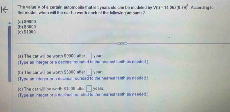 The value V of a certain automobile that is t years old can be modeled by V(t)=14,062(0.79)^t. According to
the model, when will the car be worth each of the following amounts?
(a) $9000
(b) $3000
(c) $1000
(a) The car will be worth $9000 after □ years.
(Type an integer or a decimal rounded to the nearest tenth as needed.)
(b) The car will be worth $3000 after □ years.
(Type an integer or a decimal rounded to the nearest tenth as needed.)
(c) The car will be worth $1000 after □ years.
(Type an integer or a decimal rounded to the nearest tenth as needed.)