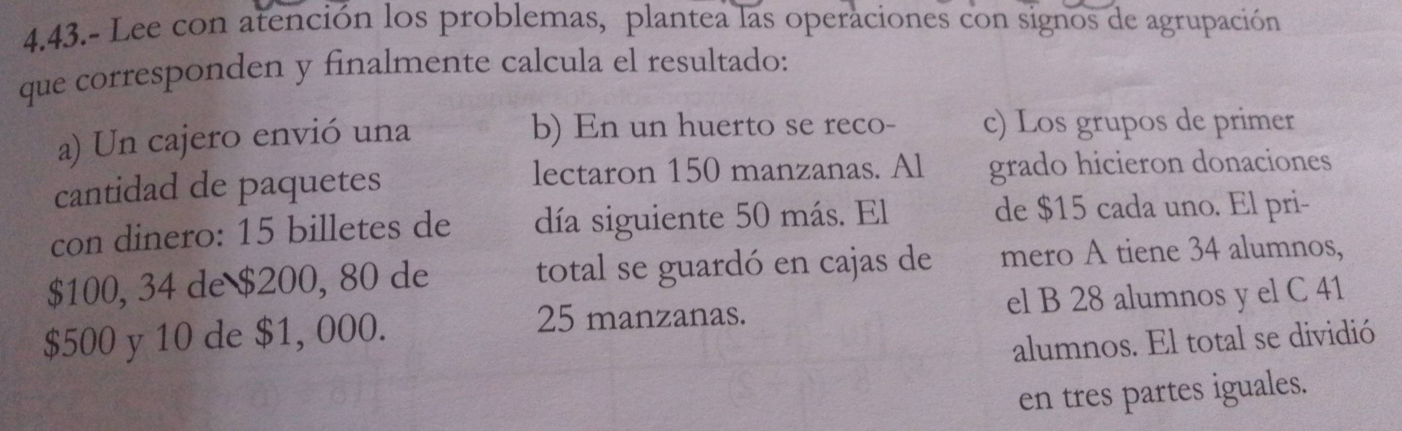 4.43.- Lee con atención los problemas, plantea las operaciones con signos de agrupación 
que corresponden y finalmente calcula el resultado: 
a) Un cajero envió una b) En un huerto se reco- c) Los grupos de primer 
lectaron 150 manzanas. Al 
cantidad de paquetes grado hicieron donaciones 
con dinero: 15 billetes de día siguiente 50 más. El 
de $15 cada uno. El pri-
$100, 34 de $200, 80 de total se guardó en cajas de mero A tiene 34 alumnos,
$500 y 10 de $1, 000. el B 28 alumnos y el C 41
25 manzanas. 
alumnos. El total se dividió 
en tres partes iguales.