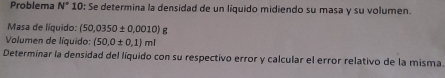 Problema N° 10: Se determina la densidad de un líquido midiendo su masa y su volumen. 
Masa de líquido: (50,0350± 0,0010)g
Volumen de líquido: (50,0± 0,1)ml
Determinar la densidad del líquido con su respectivo error y calcular el error relativo de la misma