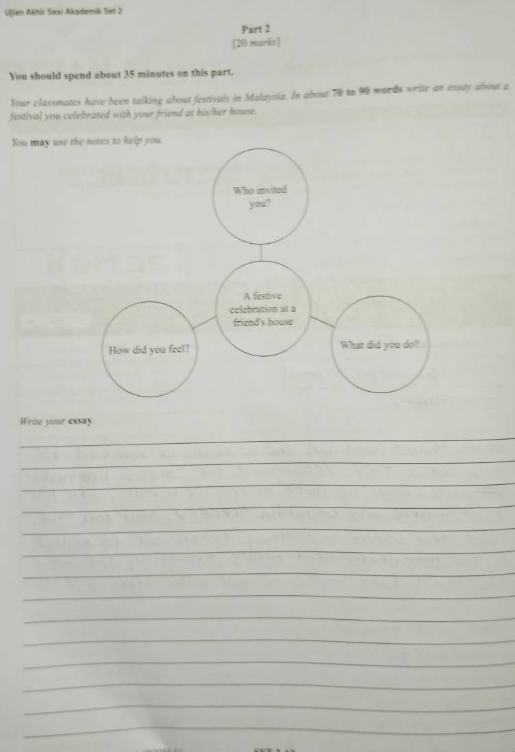 Ujian Akhir Sesi Akademik Set 2 
Part 2 
[20 marks] 
You should spend about 35 minutes on this part. 
Your classmates have been talking about festivals in Malaysia. In about 70 to 90 words write an essay abona a 
festival you celebrated with your friend at his/her house. 
You may use 
Write your essay. 
_ 
_ 
_ 
_ 
_ 
_ 
_ 
_ 
_ 
_ 
_ 
_ 
_ 
_