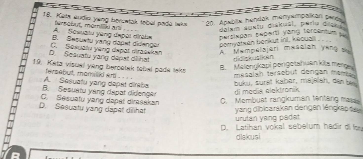 Kata audio yang bercetak tebal pada teks 20. Apabila hendak menyampaikan perda
tersebut, memiliki arti
dalam suatu diskusi, perlu dilaku
A. Sesuatu yang dapat diraba persiapan seperti yang tercantum
B. Sesuatu yang dapat didengar pemyataan berikut ini, kecuali
C. Sesuatu yang dapat dirasakan A. Mempelajari masalah yang a
D. Sesuatu yang dapat dilihat didiskusikan
19. Kata visual yang bercetak tebal pada teks
B. Melengkapi pengetahuan kita merge
tersebut, memiliki arti ...
masalah tersebut dengan memba
A. Sesuatu yang dapat diraba buku, surat kabar, majalah, dan be
B. Sesuatu yang dapat didengar
di media elektronik
C. Sesuatu yang dapat dirasakan
C. Membuat rangkuman tentang mas
D. Sesuatu yang dapat dilihat yang dibicarakan dengan léngkap da
urutan yang padat
D. Latihan vokal sebelum hadir di for
diskusi
R