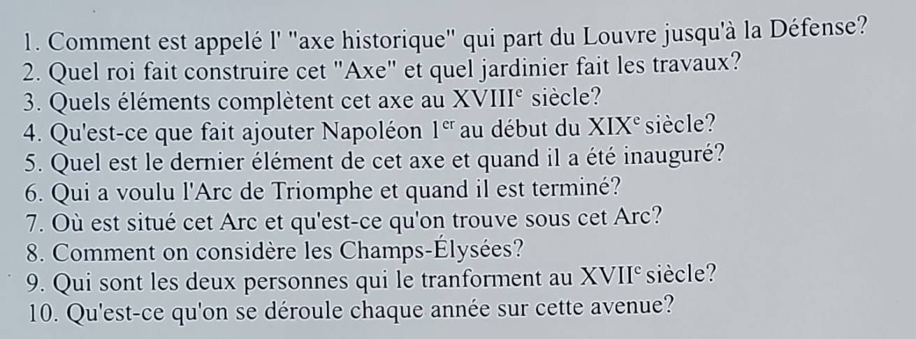 Comment est appelé l' "axe historique' qui part du Louvre jusqu'à la Défense? 
2. Quel roi fait construire cet "Axe" et quel jardinier fait les travaux? 
3. Quels éléments complètent cet axe au XVIII^e siècle? 
4. Qu'est-ce que fait ajouter Napoléon 1^(er) au début du XIX^e siècle? 
5. Quel est le dernier élément de cet axe et quand il a été inauguré? 
6. Qui a voulu l'Arc de Triomphe et quand il est terminé? 
7. Où est situé cet Arc et qu'est-ce qu'on trouve sous cet Arc? 
8. Comment on considère les Champs-Élysées? 
9. Qui sont les deux personnes qui le tranforment au XVII° siècle? 
10. Qu'est-ce qu'on se déroule chaque année sur cette avenue?