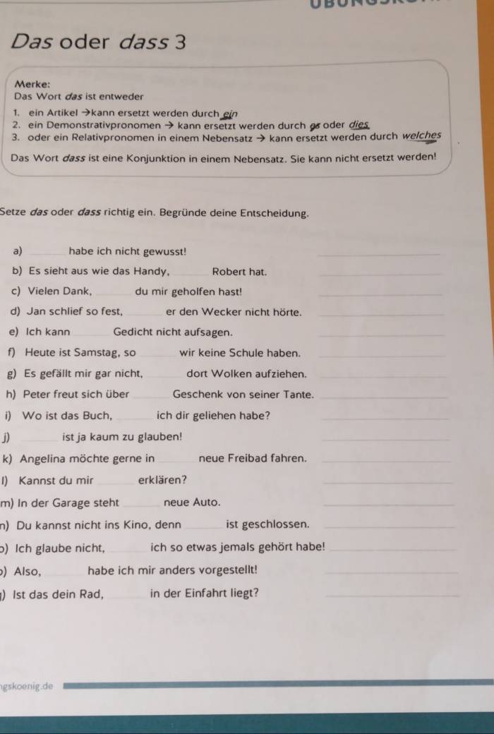 Das oder dass 3 
Merke: 
Das Wort das ist entweder 
1. ein Artikel →kann ersetzt werden durch 
2. ein Demonstrativpronomen → kann ersetzt werden durch aoder dies 
3. oder ein Relativpronomen in einem Nebensatz → kann ersetzt werden durch welches 
Das Wort dass ist eine Konjunktion in einem Nebensatz. Sie kann nicht ersetzt werden! 
Setze das oder dass richtig ein. Begründe deine Entscheidung. 
a) _habe ich nicht gewusst! 
_ 
b) Es sieht aus wie das Handy,_ Robert hat._ 
c) Vielen Dank, _du mir geholfen hast!_ 
d) Jan schlief so fest, _er den Wecker nicht hörte._ 
e) Ich kann _Gedicht nicht aufsagen._ 
f) Heute ist Samstag, so _wir keine Schule haben._ 
g) Es gefällt mir gar nicht, _dort Wolken aufziehen._ 
h) Peter freut sich über _Geschenk von seiner Tante._ 
i) Wo ist das Buch, _ich dir geliehen habe?_ 
j) _ist ja kaum zu glauben! 
_ 
k) Angelina möchte gerne in _neue Freibad fahren._ 
I) Kannst du mir _erklären? 
_ 
m) In der Garage steht _neue Auto._ 
n) Du kannst nicht ins Kino, denn _ist geschlossen._ 
) Ich glaube nicht, _ich so etwas jemals gehört habe!_ 
) Also, _habe ich mir anders vorgestellt!_ 
) Ist das dein Rad, _in der Einfahrt liegt?_ 
gskoenig.de