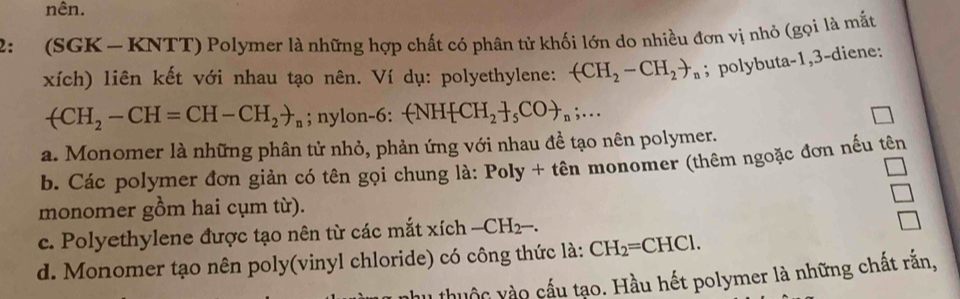 nên. 
2: (SGK - KNTT) Polymer là những hợp chất có phân tử khối lớn do nhiều đơn vị nhỏ (gọi là mắt 
xích) liên kết với nhau tạo nên. Ví dụ: polyethylene: (CH_2-CH_2to _n; polybuta -1, 3 -diene:
arrow CH_2-CH=CH-CH_2to _n; nylon -6 : -NH CH_2 _5COto _n;... 
a. Monomer là những phân tử nhỏ, phản ứng với nhau đề tạo nên polymer. 
b. Các polymer đơn giản có tên gọi chung là: Poly + tên monomer (thêm ngoặc đơn nếu tên 
O 
monomer gồm hai cụm từ). 
c. Polyethylene được tạo nên từ các mắt xích -CH_2-. 
d. Monomer tạo nên poly(vinyl chloride) có công thức là: CH_2=CHCl. 
huộc vào cầu tạo. Hầu hết polymer là những chất rắn,