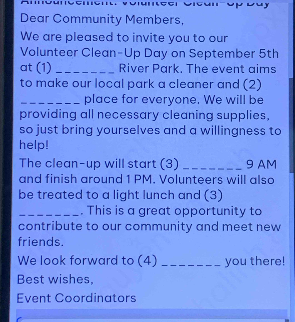 Dear Community Members, 
We are pleased to invite you to our 
Volunteer Clean-Up Day on September 5th 
at (1) _River Park. The event aims 
to make our local park a cleaner and (2) 
_place for everyone. We will be 
providing all necessary cleaning supplies, 
so just bring yourselves and a willingness to 
help! 
The clean-up will start (3) _9 AM 
and finish around 1 PM. Volunteers will also 
be treated to a light lunch and (3) 
_. This is a great opportunity to 
contribute to our community and meet new 
friends. 
We look forward to (4) _you there! 
Best wishes, 
Event Coordinators