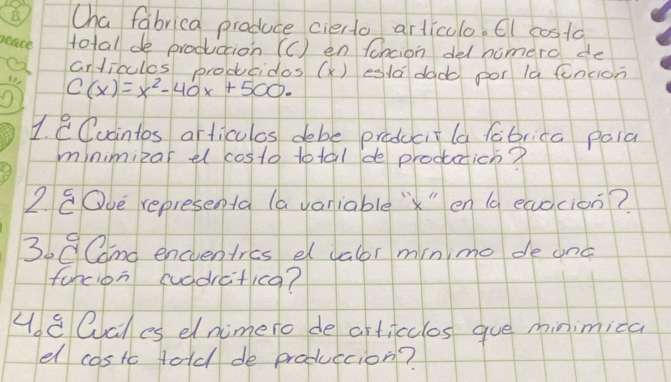 Cha fabrica produce cierto articolo. Cl costo 
peace total de produccion (C) en fancion delhomero de 
articules producides (X) esla dado por la fincion 
13 C(x)=x^2-40x+500. 
1. overset circ C Cudintos articulos debe praducitla fabrica paia 
minimizar el costa total de prodctich? 
2. 8Oue represeota (a variable `" en (a eaacion? 
369Cmo encventres e dalor minimo de anc 
funcion cuddrcticg? 
48Qcles elnimero de articclos gue minimica 
el costc told de produccion?