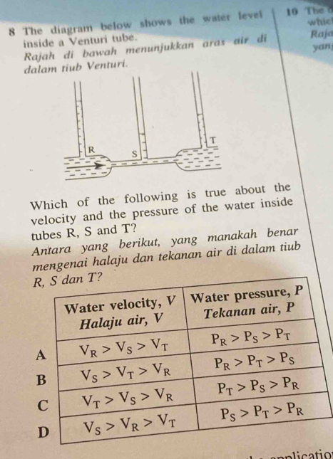 The diagram below shows the water level 10 The d whic
inside a Venturi tube. Rajo
yan
Rajah di bawah menunjukkan aras air di
dalb Venturi.
Which of the following is true about the
velocity and the pressure of the water inside
tubes R, S and T?
Antara yang berikut, yang manakah benar
mengenai halaju dan tekanan air di dalam tiub