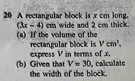 A rectangular block is x cm long,
(3x-4)cm wide and 2 cm thick. 
(a) lf the volume of the 
rectangular block is Vcm^3, 
express V in terms of x. 
(b) Given that V=30 , calculate 
the width of the block.