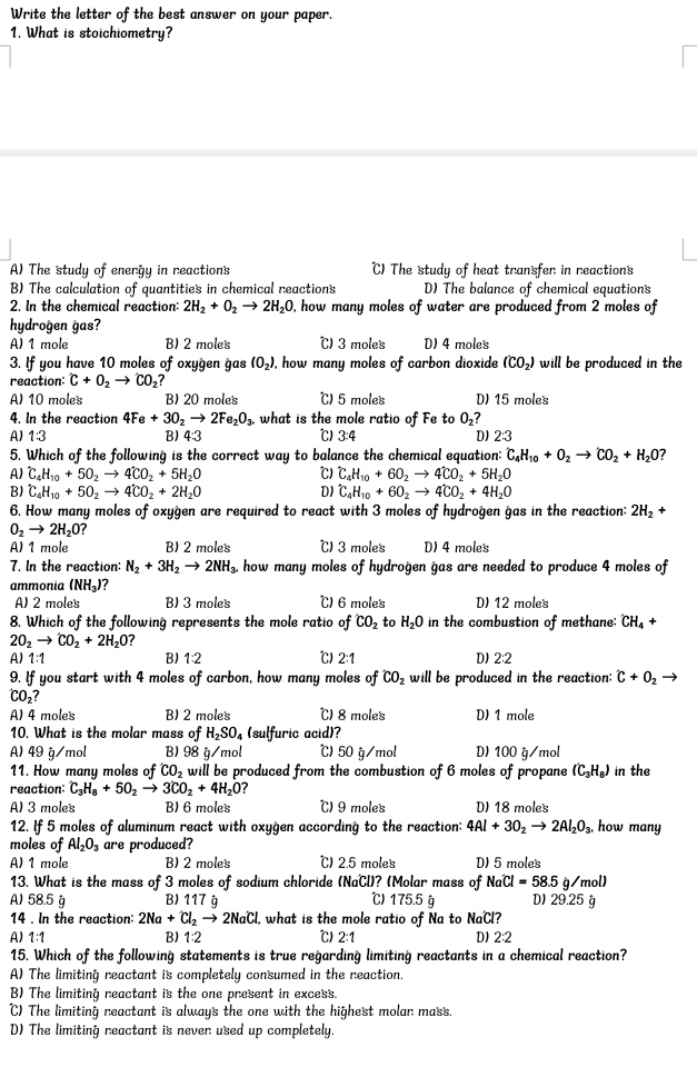 Write the letter of the best answer on your paper.
1. What is stoichiometry?
A) The study of energy in reactions C) The study of heat transfer in reactions
B) The calculation of quantities in chemical reactions D) The balance of chemical equations
2. In the chemical reaction: 2H_2+O_2to 2H_2O , how many moles of water are produced from 2 moles of
hydrogen gas?
A) 1 mole B) 2 moles ℃) 3 moles D) 4 moles
3. If you have 10 moles of oxygen gas (O_2) , how many moles of carbon dioxide (CO_2) will be produced in the
reaction: C+O_2to CO_2?
A) 10 moles B) 20 moles ℃) 5 moles D) 15 moles
4. In the reaction 4Fe+3O_2to 2Fe_2O_3. what is the mole ratio of Fe to O₂?
A) 1:3 B) 4:3 ℃) 3:4 D) 2:3
5. Which of the following is the correct way to balance the chemical equation: C_4H_10+O_2to CO_2+H_2O
A) hat C_4H_10+5OO_2to 4CO_2+5H_2O ℃) hat C_4H_10+60O_2to 4CO_2+5H_2O
B) hat C_4H_10+50_2to 4hat CO_2+2H_2O DI hat C_4H_10+6O_2to 4dot CO_2+4H_2O
6. How many moles of oxygen are required to react with 3 moles of hydrogen gas in the reaction: 2H_2+
O_2to 2H_2O?
A) 1 mole B) 2 moles ℃) 3 moles D) 4 moles
7. In the reaction: N_2+3H_2to 2NH_3. how many moles of hydrogen gas are needed to produce 4 moles of
ammonia (NH_3)? ℃) 6 moles D) 12 moles
A) 2 moles B) 3 moles
8. Which of the following represents the mole ratio of CO_2 to H_2O in the combustion of methane: CH_4+
2O_2to CO_2+2H_2O
A)1:1 B)1:2 ℃)2:1 D) 2:2
9. If you start with 4 moles of carbon, how many moles of CO_2 will be produced in the reaction; ^· C+O_2
CO₂?
A) 4 moles B) 2 moles ℃) 8 moles D) 1 mole
10. What is the molar mass of H_2SO_4 (sulfuric acid)?
A) 49 g/mol B) 98 g/mol ℃) 50 g/mol D) 100 g/mol
11. How many moles of CO_2 will be produced from the combustion of 6 moles of propane (C_3H_8) in the
reaction: C_3H_8+5O_2to 3CO_2+4H_2O ?
A) 3 moles B) 6 moles ℃) 9 moles D) 18 moles
12. If 5 moles of aluminum react with oxygen according to the reaction: 4Al+3O_2to 2Al_2O_3, how many
moles of Al_2O_3 are produced?
A) 1 mole B) 2 moles ℃) 2.5 moles D) 5 moles
13. What is the mass of 3 moles of sodium chloride (NaCl)? (Molar mass of NaCl=58.5g/mol)
A) 58.5 g B) 117 g ℃)175.5 g D) 29.25 g
14 . In the reaction: 2Na+Cl_2to 2NaCl what is the mole ratio of Na to NaCl?
A)1:1 B) 1:2 ℃)2:1 D)2:2
15. Which of the following statements is true regarding limiting reactants in a chemical reaction?
A) The limiting reactant is completely consumed in the reaction.
B) The limiting reactant is the one present in excess.
C) The limiting reactant is always the one with the highest molar mass.
D) The limiting reactant is never used up completely.