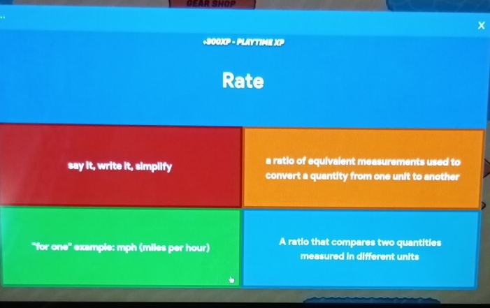 GEAR SHOP 
. . 
+900)(P - PLAYTIME )(P 
Rate 
say it, write it, simplify a ratio of equivalent measurements used to 
convert a quantity from one unit to another 
''for one' example: mph (miles per hour) A ratio that compares two quantities 
measured in different units