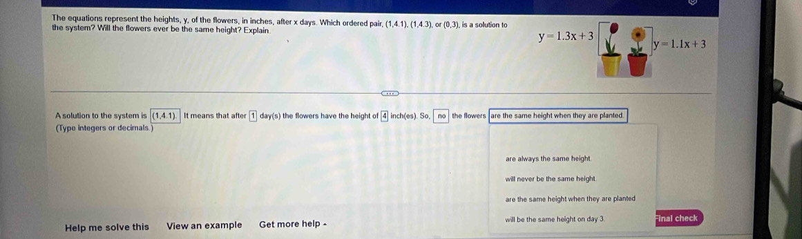 The equations represent the heights, y, of the flowers, in inches, after x days. Which ordered pair, (1,4.1),(1,4.3) (0,3)
the system? Will the flowers ever be the same height? Explain. is a solution to
y=1.3x+3
y=1.1x+3
A solution to the system is (1,4.1) It means that after 1 d y(s) the flowers have the height of ch(es) So, no the flowers are the same height when they are planted.
(Type integers or decimals.
are always the same height.
will never be the same height.
are the same height when they are planted
Help me solve this View an example Get more help will be the same height on day 3. Final check