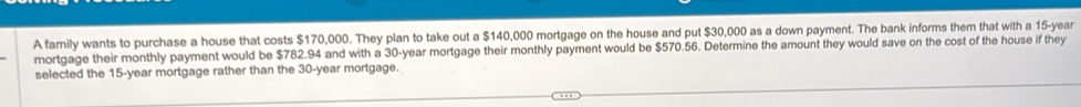 A family wants to purchase a house that costs $170,000. They plan to take out a $140,000 mortgage on the house and put $30,000 as a down payment. The bank informs them that with a 15-year
mortgage their monthly payment would be $782.94 and with a 30-year mortgage their monthly payment would be $570.56. Determine the amount they would save on the cost of the house if they 
selected the 15-year mortgage rather than the 30-year mortgage.