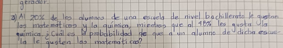 gerador. 
3 A 20% de 100 glumnes de una escyeld de nivel bachillerato le qustan 
os matematicaoy la quimica, mientras que al 98% les gusta 
quimica i cuales d probabilidad de gue a un allumno de dicha escue- 
lo le qusten 1go matematicas?