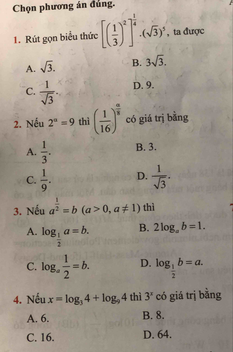 Chọn phương án đúng.
1. Rút gọn biểu thức [( 1/3 )^2]^ 1/4 .(sqrt(3))^5 , ta được
A. sqrt(3).
B. 3sqrt(3).
C.  1/sqrt(3) 
D. 9.
2. Nếu 2^(alpha)=9 thì ( 1/16 )^ a/8  có giá trị bằng
A.  1/3 .
B. 3.
C.  1/9 .
D.  1/sqrt(3) . 
3. Nếu a^(frac 1)2=b(a>0,a!= 1) thì
A. log _ 1/2 a=b.
B. 2log _ab=1.
D.
C. log _a 1/2 =b. log _ 1/2 b=a. 
4. Nếu x=log _34+log _94 thì 3^x có giá trị bằng
A. 6.
B. 8.
C. 16. D. 64.