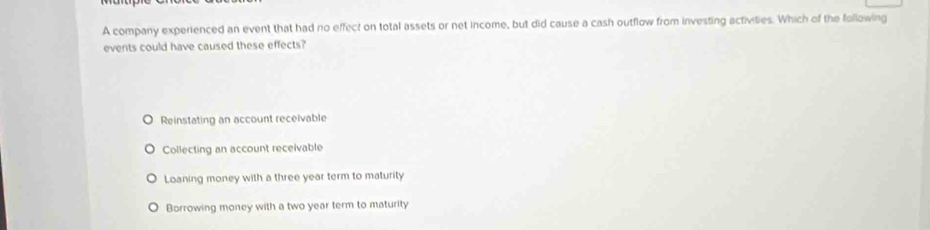 A company experienced an event that had no effect on total assets or net income, but did cause a cash outflow from investing activities. Which of the following
events could have caused these effects?
Reinstating an account receivable
Collecting an account receivable
Loaning money with a three year term to maturity
Borrowing money with a two year term to maturity