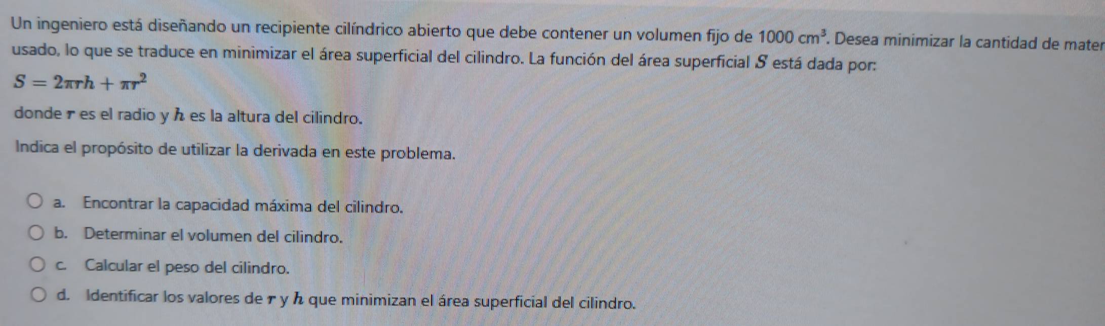 Un ingeniero está diseñando un recipiente cilíndrico abierto que debe contener un volumen fijo de 1000cm^3. Desea minimizar la cantidad de mater 
usado, lo que se traduce en minimizar el área superficial del cilindro. La función del área superficial S está dada por:
S=2π rh+π r^2
donderes el radio y es la altura del cilindro. 
Indica el propósito de utilizar la derivada en este problema. 
a. Encontrar la capacidad máxima del cilindro. 
b. Determinar el volumen del cilindro. 
c. Calcular el peso del cilindro. 
d. Identificar los valores de r y h que minimizan el área superficial del cilindro.