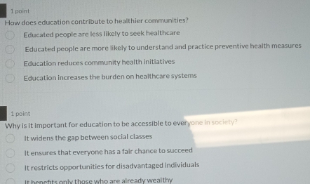 How does education contribute to healthier communities?
Educated people are less likely to seek healthcare
Educated people are more likely to understand and practice preventive health measures
Education reduces community health initiatives
Education increases the burden on healthcare systems
1 point
Why is it important for education to be accessible to everyone in society?
It widens the gap between social classes
It ensures that everyone has a fair chance to succeed
It restricts opportunities for disadvantaged individuals
It benefits only those who are already wealthy