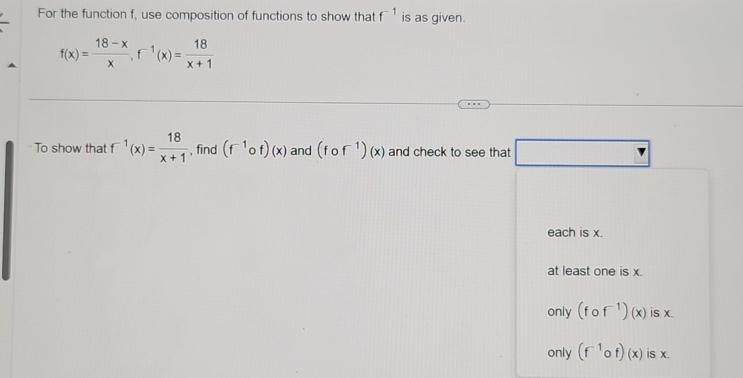 For the function f, use composition of functions to show that f^(-1) is as given.
f(x)= (18-x)/x , f^(-1)(x)= 18/x+1 
To show that f^(-1)(x)= 18/x+1  , find (f^(-1)circ f)(x) and (fof^(-1))(x) and check to see that □
each is x.
at least one is x.
only (fof^(-1))(x) is x.
only (f^(-1)of)(x) is x.