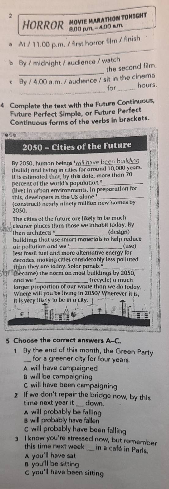 HORROR MOVIE MARATHON TONIGHT
8,00 p.m. - 4,00 a.m.
_
a At / 11.00 p.m. / first horror film / finish
b By / midnight / audience / watch
_
the second film.
c By / 4.00 a.m. / audience / sit in the cinema
_
for_ hours.
4 Complete the text with the Future Continuous,
Future Perfect Simple, or Future Perfect
Continuous forms of the verbs in brackets.
850
2050 - Cities of the Future
By 2050, human beings 'will have been building
(build) and living in cities for around 10,000 years.
It is estimated that, by this date, more than 70
percent of the world's population ?_
(live) in urban environments. In preparation for
this, developers in the US alone _
(construct) nearly ninety million new homes by
2050.
The cities of the future are likely to be much
cleaner places than those we inhabit today. By
then architects _(design)
buildings that use smart materials to help reduce
air polfution and we _(use)
less fossil fuel and more alternative energy for
decades, making cities considerably less poljuted
than they are today. Solar panels _
(become) the norm on most buildings by 2050,
and we '_ (recycle) a much
larger proportion of our waste than we do today.
Where will you be living in 2050? Wherever it is,
it is very likely to be in a city.
5 Choose the correct answers A--C.
1 By the end of this month, the Green Party
_for a greener city for four years.
A will have campaigned
B will be campaignin
C will have been campaigning
2 If we don't repair the bridge now, by this
time next year it _down.
A will probably be falling
B will probably have fallen
C will probably have been falling
3 I know you're stressed now, but remember
this time next week _in a café in Paris.
A you'll have sat
you'll be sitting
c you'll have been sitting