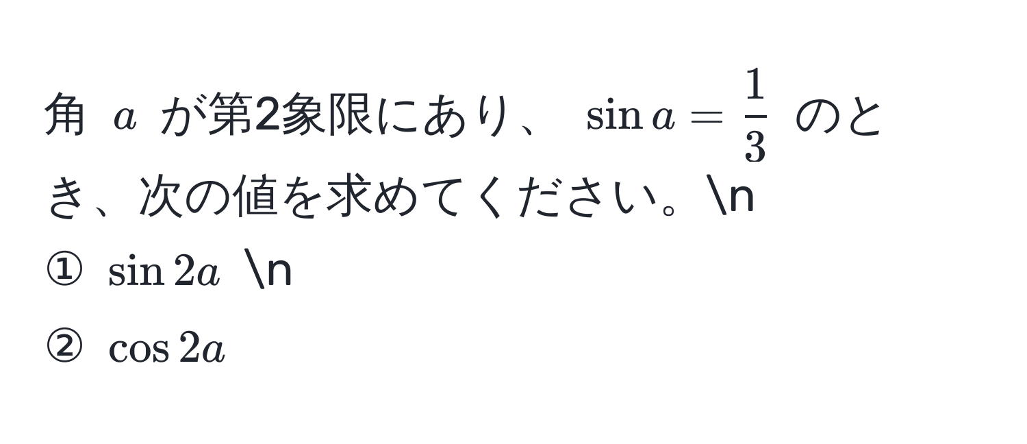 角 $a$ が第2象限にあり、 $sin a =  1/3 $ のとき、次の値を求めてください。n
① $sin 2a$ n
② $cos 2a$