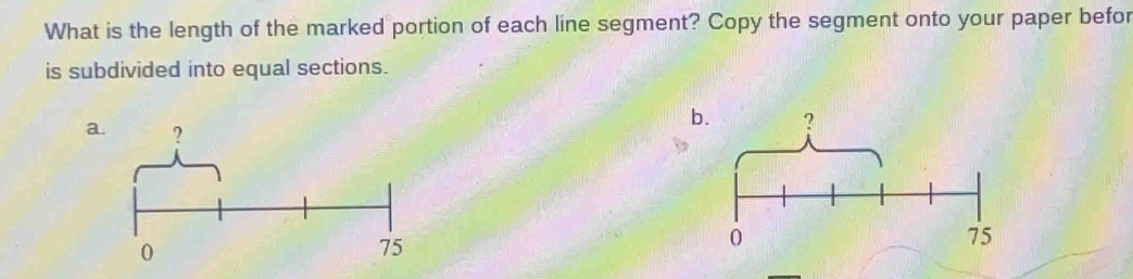 What is the length of the marked portion of each line segment? Copy the segment onto your paper befor 
is subdivided into equal sections. 
a. ?
0
75