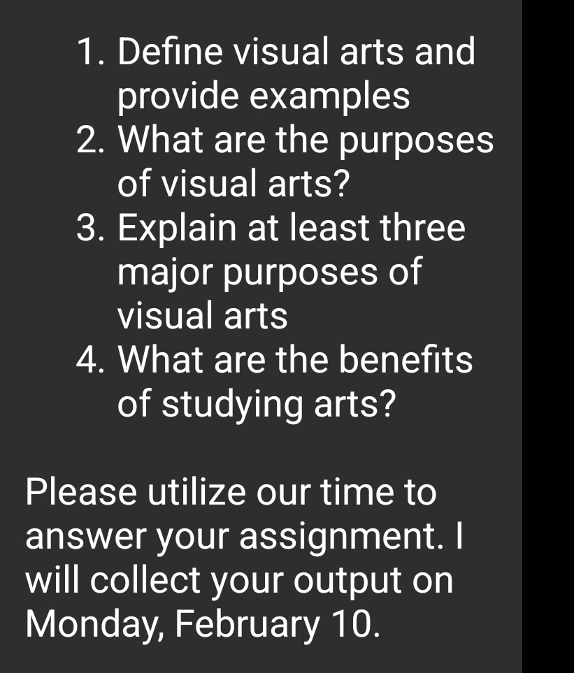 Define visual arts and 
provide examples 
2. What are the purposes 
of visual arts? 
3. Explain at least three 
major purposes of 
visual arts 
4. What are the benefits 
of studying arts? 
Please utilize our time to 
answer your assignment. I 
will collect your output on 
Monday, February 10.