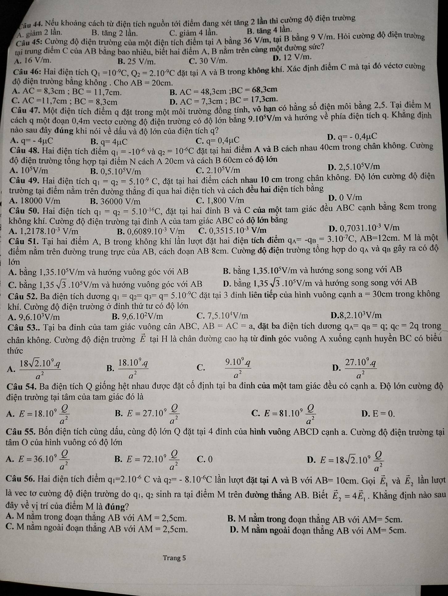 Cầu 44. Nếu khoảng cách từ điện tích nguồn tới điểm đang xét tăng 2 lần thì cường độ điện trường
A. giảm 2 lần. B. tăng 2 lần. C. giảm 4 lần. B. tăng 4 lần.
Câu 45: Cường độ điện trường của một điện tích điểm tại A bằng 36 V/m, tại B bằng 9 V/m. Hỏi cường độ điện trường
tại trung điểm C của AB bằng bao nhiêu, biết hai điểm A, B nằm trên cùng một đường sức?
A. 16 V/m. B. 25 V/m. C. 30 V/m. D. 12 V/m.
Câu 46: Hai điện tích Q_1=10^(-9)C,Q_2=2.10^(-9)C đặt tại A và B trong không khí. Xác định điểm C mà tại đó véctơ cường
độ điện trường bằng không . Cho AB=20cm.
A. AC=8,3cm;BC=11,7cm. B. AC=48,3cm;BC=68,3cm
AC=11,7cm;BC=8,3cm
D. AC=7,3cm;BC=17,3cm.
Câu 47. Một điện tích điểm q đặt trong một môi trường đồng tính, vô hạn có hằng số điện môi bằng 2,5. Tại điểm M
cách q một đoạn 0,4m vectơ cường độ điện trường có độ lớn băng 9 9.10^5 V/m và hướng về phía điện tích q. Khẳng định
nào sau đây đúng khi nói về dấu và độ lớn của điện tích q?
A. q=-4mu C B. q=4mu C C. q=0,4mu C
D. q=-0,4mu C
Câu 48. Hai điện tích điểm q_1=-10^(-6) và q_2=10^(-6)C đặt tại hai điểm A và B cách nhau 40cm trong chân không. Cường
độ điện trường tổng hợp tại điểm N cách Á 20cm và cách B 60cm có độ lớn
A. 10^5V/m B. 0,5.10^5V/ m C. 2.10^5V/m
D. 2,5.10^5V/m
Câu 49. Hai điện tích q_1=q_2=5.10^(-9)C C, đặt tại hai điểm cách nhau 10 cm trong chân không. Độ lớn cường độ điện
trường tại điểm nằm trên đường thắng đi qua hai điện tích và cách đều hai điện tích bằng
A. 18000 V/m B. 36000 V/m C. 1,800 V/m D. 0 V/m
Câu 50. Hai điện tích q_1=q_2=5.10^(-16)C C, đặt tại hai đỉnh B và C của một tam giác đều ABC cạnh bằng 8cm trong
không khí. Cường độ điện trường tại đỉnh A của tam giác ABC có độ lớn bằng
A. 1,2178.10^(-3) V/m B. 0,6089.10^(-3) V/m C. 0,3515.10^(-3)V/m
D. 0,7031.10^(-3)V/m
Câu 51. Tại hai điểm A, B trong không khí lần lượt đặt hai điện tích điểm q_A=-q_B=3.10^(-7)C,AB=12cm l. M là một
điểm nằm trên đường trung trực của AB, cách đoạn AB 8cm. Cường độ điện trường tổng hợp do qʌ và qb gây ra có độ
lớn
A. bằng 1,35. 10^5 V/m và hướng vuông góc với AB B. bằng 1,35 5.10^5V V/m và hướng song song với AB
C. bằng 1,35sqrt(3).10^5V/ /m và hướng vuông góc với AB D. bằng 1,35sqrt(3).10^5V/m và hướng song song với AB
Câu 52. Ba điện tích dương q_1=q_2=q_3=q=5.10^(-9)C đặt tại 3 đỉnh liên tiếp của hình vuông cạnh a=30cm trong không
khí. Cường độ điện trường ở đinh thứ tư có độ lớn
A. 9,6.10³V/m B. 9,6.10^2V /m C. 7,5.10^4V/m D. 8,2.10^3V/m
Câu 53.. Tại ba đỉnh của tam giác vuông cân ABC, AB=AC=a , đặt ba điện tích dương q_A=q_B=q;q_C=2q trong
chân không. Cường độ điện trường vector E tại H là chân đường cao hạ từ đinh góc vuông A xuống cạnh huyền BC có biểu
thức
A.  (18sqrt(2).10^9.q)/a^2   (18.10^9.q)/a^2  C.  (9.10^9.q)/a^2   (27.10^9.q)/a^2 
B.
D.
Câu 54. Ba điện tích Q giống hệt nhau được đặt cố định tại ba đỉnh của một tam giác đều có cạnh a. Độ lớn cường độ
điện trường tại tâm của tam giác đó là
A. E=18.10^9 Q/a^2  E=27.10^9 Q/a^2  E=81.10^9 Q/a^2 
B.
C.
D. E=0.
Câu 55. Bốn điện tích cùng dấu, cùng độ lớn Q đặt tại 4 đỉnh của hình vuông ABCD cạnh a. Cường độ điện trường tại
tâm O của hình vuông có độ lớn
A. E=36.10^9 Q/a^2  E=72.10^9 Q/a^2  C. 0 D. E=18sqrt(2).10^9 Q/a^2 
B.
Câu 56. Hai điện tích điểm q_I=2.10^(-6)C và q_2=-8.10^(-6)C lần lượt đặt tại A và B với AB=10cm. Gọi vector E_1 và vector E_2 lần lượt
là vec tơ cường độ điện trường do q1, q2 sinh ra tại điểm M trên đường thẳng AB. Biết vector E_2=4vector E_1. Khẳng định nào sau
đây về vị trí của điểm M là đúng?
A. M nằm trong đoạn thắng AB với AM=2,5cm. B. M nằm trong đoạn thẳng AB với AM=5cm.
C. M nằm ngoài đoạn thẳng AB với AM=2,5cm. D. M nằm ngoài đoạn thẳng AB với AM=5cm.
Trang 5