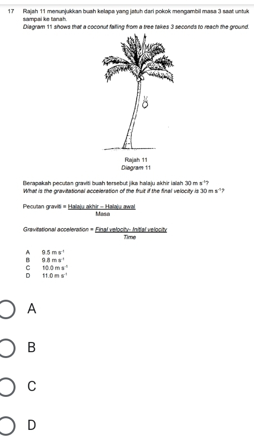 Rajah 11 menunjukkan buah kelapa yang jatuh dari pokok mengambil masa 3 saat untuk
sampai ke tanah.
Diagram 11 shows that a coconut falling from a tree takes 3 seconds to reach the ground.
Rajah 11
Diagram 11
Berapakah pecutan graviti buah tersebut jika halaju akhir ialah 30ms^(-1) 2
What is the gravitational acceleration of the fruit if the final velocity is 30ms^(-1) ?
Pecutan graviti = Halaju akhir - Halaju awal
Masa
Gravitational acceleration = Final velocity- Initial velocity
Time
A 9.5ms^(-1)
B 9.8ms^(-1)
C 10.0ms^(-1)
D 11.0ms^(-1)
A
B
C
D