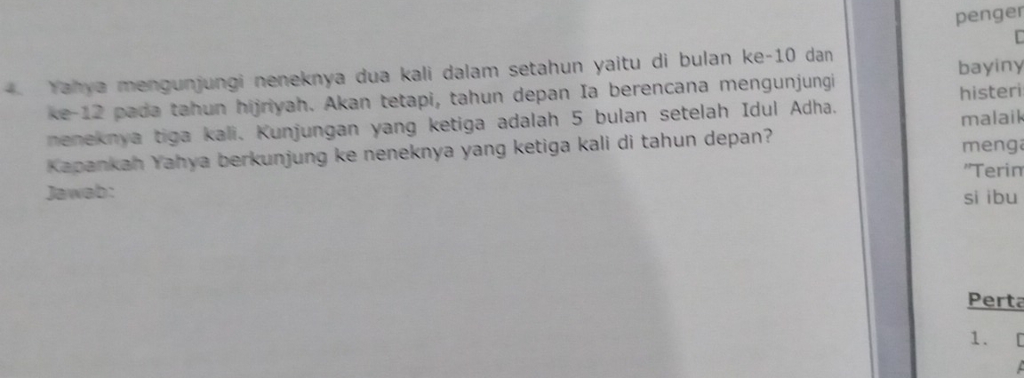 penger 
r 
Yahya mengunjungi neneknya dua kali dalam setahun yaitu di bulan ke -10 dan bayiny 
ke -12 pada tahun hijriyah. Akan tetapi, tahun depan Ia berencana mengunjungi 
histeri 
neneknya tiga kali. Kunjungan yang ketiga adalah 5 bulan setelah Idul Adha. malaik 
Kapankah Yahya berkunjung ke neneknya yang ketiga kali di tahun depan? menga 
''Terin 
Jawab: si ibu 
Perta 
1.