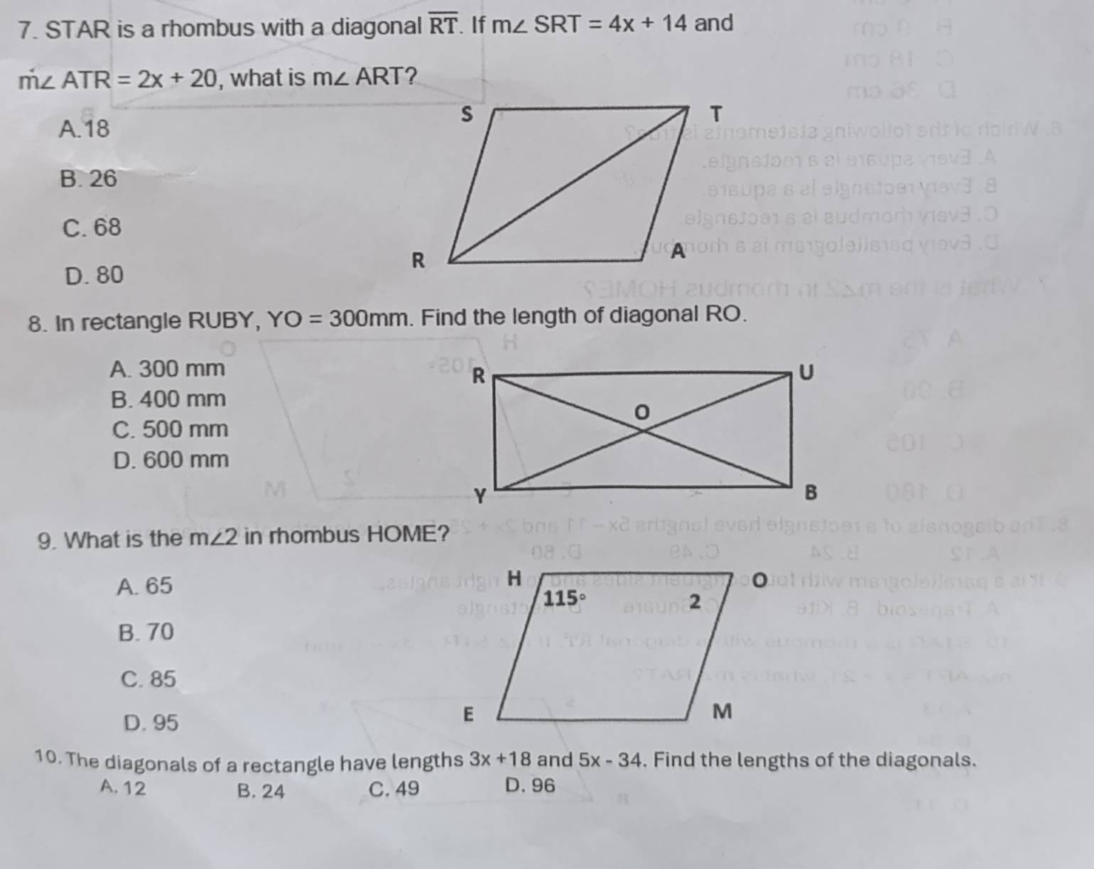 STAR is a rhombus with a diagonal overline RT If m∠ SRT=4x+14 and
m∠ ATR=2x+20 , what is m∠ ART ?
A.18
B. 26
C. 68
D. 80
8. In rectangle RUBY, YO=300mm. Find the length of diagonal RO.
A. 300 mm
B. 400 mm
C. 500 mm
D. 600 mm
9. What is the m∠ 2 in rhombus HOME?
A. 65
B. 70
C. 85
D. 95
10. The diagonals of a rectangle have lengths 3x+18 and 5x-34. Find the lengths of the diagonals.
A. 12 B. 24 C. 49 D.96