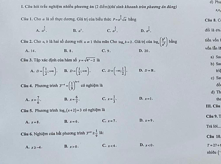 Phu
I. Câu hỏi trắc nghiệm nhiều phương án (2 điểm)(thí sinh khoanh tròn phương án đúng) x,x,
Câu 1. Cho a là số thực dương. Giá trị của biểu thức P=a^(frac 2)3sqrt(a) bàng  Câu 8. C
A. a^(frac 5)6. B. a^5. C. a^(frac 2)3. D. a^(frac 7)6. dổi là 6%
Câu 2. Cho a, δ là hai số dương với a∈fty 1 thỏa mãn Cho log _ab=2. Giá trị của log _a( b^5/a^2 ) bàng tiền vốn 1
A. 14. B. 8 . C. 9 . D. 20 . vốn lẫn la
Câu 3. Tập xác định của hàm số y=sqrt(4^x-2)la
a) Sau
b) Sa
A. D=[ 1/2 ;+∈fty ). B. D=( 1/2 ;+∈fty ). C. D=(-∈fty ; 1/2 ]. D. D=R. triệ
c) Sa
Câu 4. Phương trình 3^(x-4)=( 1/9 )^3x-1 có nghiệm là đồi
d) Th
A. x= 7/6 . B. x= 6/7 . C. x= 1/3 . D. x=1. the
III. Câu
Câu 5. Phương trình log _2(x+2)=3 có nghiệm là
Câu 9. T
A. x=8. B. x=6. C. x=7. D. x=9.
Trả lời...
Câu 6. Nghiệm của bất phương trình 3^(x+2)≥  1/9  là: Câu 10,
A. x≥ -4. B. x>0. C. x<4. D. x<0. T=27+
nhiêu (*