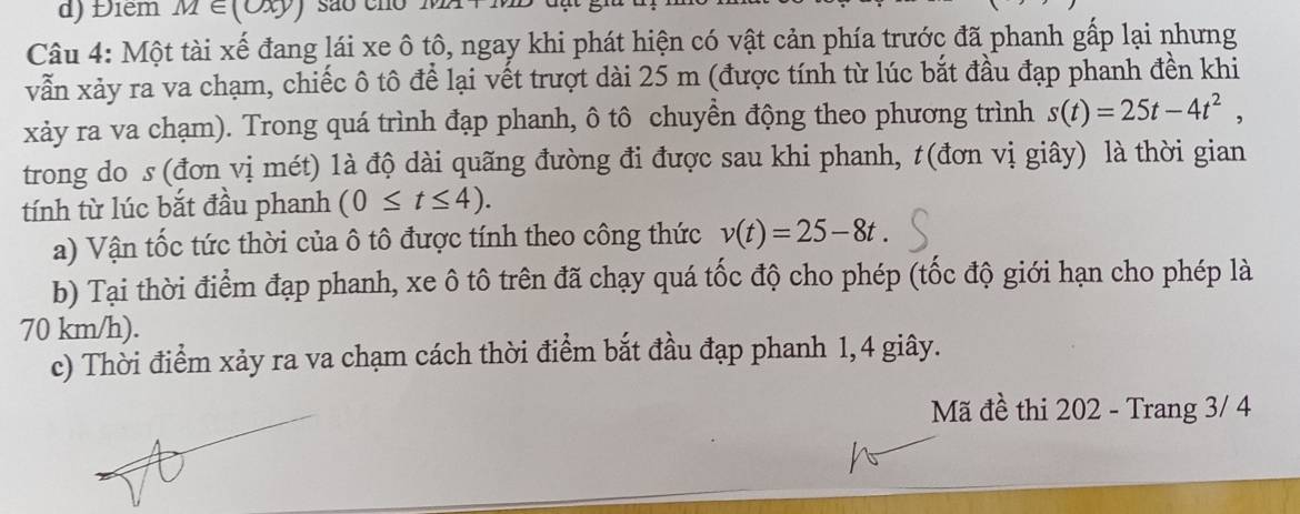 Điểm M∈ (oxy) são cno 
Câu 4: Một tài xế đang lái xe ô tô, ngay khi phát hiện có vật cản phía trước đã phanh gấp lại nhưng 
vẫn xảy ra va chạm, chiếc ô tô để lại vết trượt dài 25 m (được tính từ lúc bắt đầu đạp phanh đền khi 
xảy ra va chạm). Trong quá trình đạp phanh, ô tô chuyền động theo phương trình s(t)=25t-4t^2, 
trong do s (đơn vị mét) 1à độ dài quãng đường đi được sau khi phanh, t(đơn vị giây) là thời gian 
tính từ lúc bắt đầu phanh (0≤ t≤ 4). 
a) Vận tốc tức thời của ô tô được tính theo công thức v(t)=25-8t. 
b) Tại thời điểm đạp phanh, xe ô tô trên đã chạy quá tốc độ cho phép (tốc độ giới hạn cho phép là
70 km/h). 
c) Thời điểm xảy ra va chạm cách thời điểm bắt đầu đạp phanh 1, 4 giây. 
Mã đề thi 202 - Trang 3/ 4