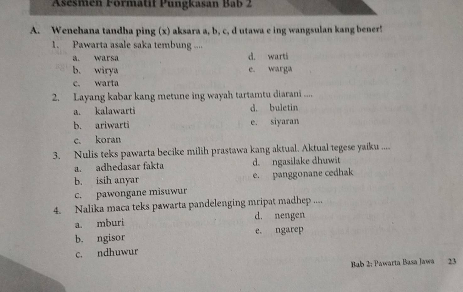 Asésmen Formatif Pungkasan Bab 2
A. Wenehana tandha ping (x) aksara a, b, c, d utawa e ing wangsulan kang bener!
1. Pawarta asale saka tembung ....
a. warsa d. warti
b. wirya e. warga
c. warta
2. Layang kabar kang metune ing wayah tartamtu diarani ....
a. kalawarti d. buletin
b. ariwarti e. siyaran
c. koran
3. Nulis teks pawarta becike milih prastawa kang aktual. Aktual tegese yaiku ....
a. adhedasar fakta d. ngasilake dhuwit
b. isih anyar e. panggonane cedhak
c. pawongane misuwur
4. Nalika maca teks pawarta pandelenging mripat madhep ....
d. nengen
a. mburi
e. ngarep
b. ngisor
c. ndhuwur
Bab 2: Pawarta Basa Jawa 23