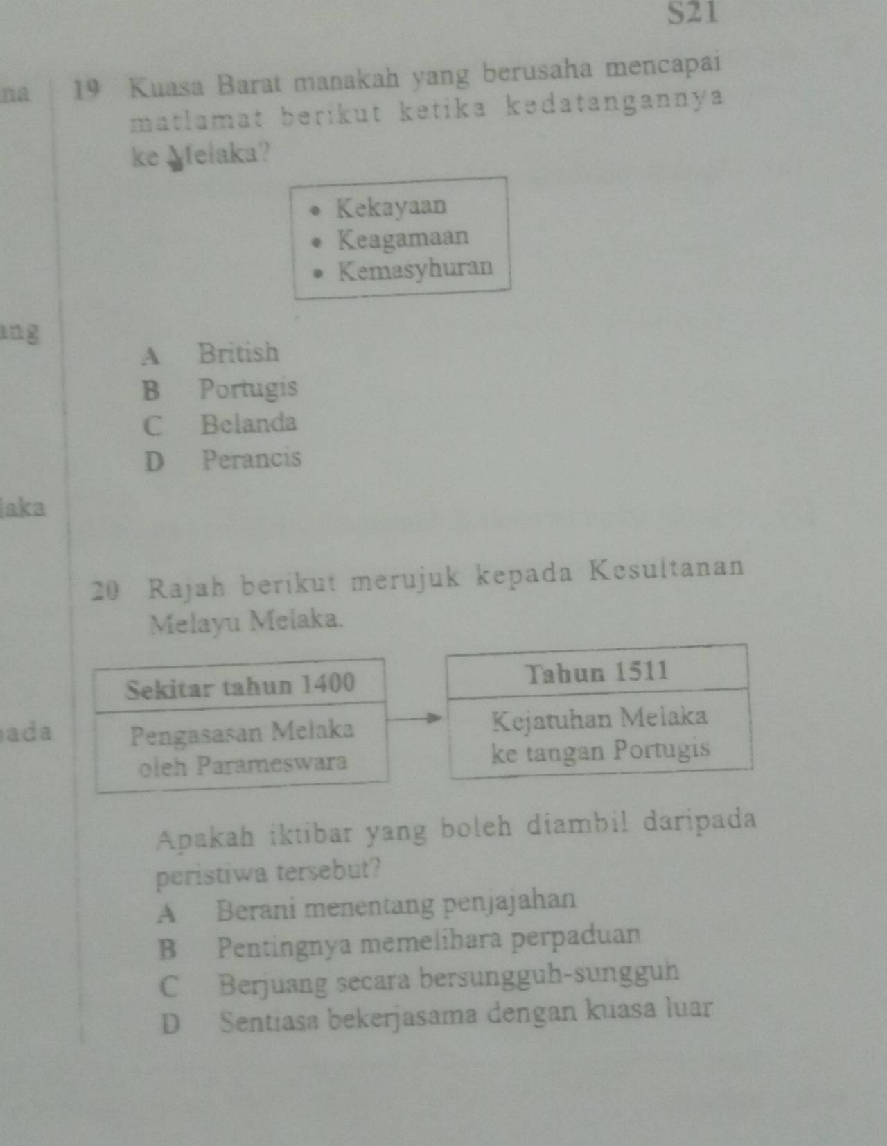 S21
na 19 Kuasa Barat manakah yang berusaha mencapai
matlamat berikut ketika kedatangannya
ke Melaka?
Kekayaan
Keagamaan
Kemasyhuran
ang
A British
B Portugis
C Belanda
D Perancis
aka
20 Rajah berikut merujuk kepada Kesultanan
Melayu Melaka.
ada
Apakah iktibar yang boleh diambil daripada
peristiwa tersebut?
A Berani menentang penjajahan
B Pentingnya memelibara perpaduan
C Berjuang secara bersungguh-sungguh
D Sentiasa bekerjasama dengan kuasa luar