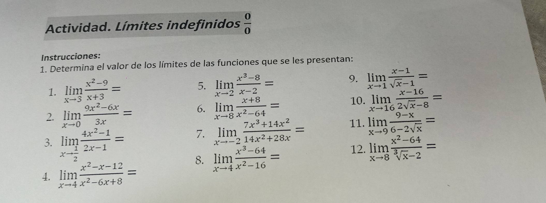 Actividad. Límites indefinidos  0/0 
Instrucciones: 
1. Determina el valor de los límites de las funciones que se les presentan: 
5. 
1. limlimits _xto 3 (x^2-9)/x+3 = limlimits _xto 2 (x^3-8)/x-2 =
9. limlimits _xto 1 (x-1)/sqrt(x)-1 =
2. limlimits _xto 0 (9x^2-6x)/3x = 10. limlimits _xto 16 (x-16)/2sqrt(x)-8 =
6. limlimits _xto 8 (x+8)/x^2-64 =
3. limlimits _xto  1/2  (4x^2-1)/2x-1 =
7. limlimits _xto -2 (7x^3+14x^2)/14x^2+28x =
11. limlimits _xto 9 (9-x)/6-2sqrt(x) =
4. limlimits _xto 4 (x^2-x-12)/x^2-6x+8 =
8. limlimits _xto 4 (x^3-64)/x^2-16 =
12. limlimits _xto 8 (x^2-64)/sqrt[3](x)-2 =