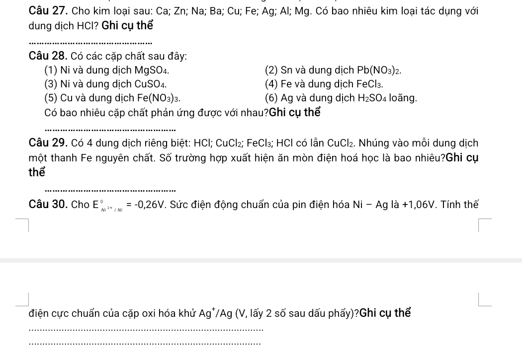 Cho kim loại sau: Ca; Zn; Na; Ba; Cu; Fe; Ag; Al; Mg. Có bao nhiêu kim loại tác dụng với 
dung dịch HCl? Ghi cụ thể 
_ 
Câu 28. Có các cặp chất sau đây: 
(1) Ni và dung dịch MgSO₄. (2) Sn và dung dịch Pb (NO₃) 2. 
(3) Ni và dung dịch CuSO₄. (4) Fe và dung dịch FeCl₃. 
(5) Cu và dung dịch Fe(NO_3)_3 (6) Ag và dung dịch H_2SO_4 loãng. 
Có bao nhiêu cặp chất phản ứng được với nhau?Ghi cụ thể 
_ 
Câu 29. Có 4 dung dịch riêng biệt: HCl; CuCl₂; FeCl₃; HCl có lẫn CuCl₂. Nhúng vào mỗi dung dịch 
một thanh Fe nguyên chất. Số trường hợp xuất hiện ăn mòn điện hoá học là bao nhiêu?Ghi cụ 
thể 
_ 
Câu 30. Cho E_Ni^(2+)/Ni^circ =-0,26V. Sức điện động chuẩn của pin điện hóa Ni -Ac g là +1,06V. Tính thế 
điện cực chuẩn của cặp oxi hóa khử Ag^+/Ag (V 7, lấy 2 số sau dấu phẩy)?Ghi cụ thể 
_ 
_