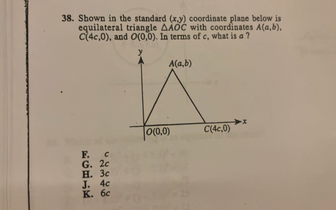 Shown in the standard (x,y) coordinate plane below is
equilateral triangle △ AOC with coordinates A(a,b),
C(4c,0) , and O(0,0). In terms of c, what is a ?
F. c
G. 2c
H. 3c
J. 4c
K. 6c