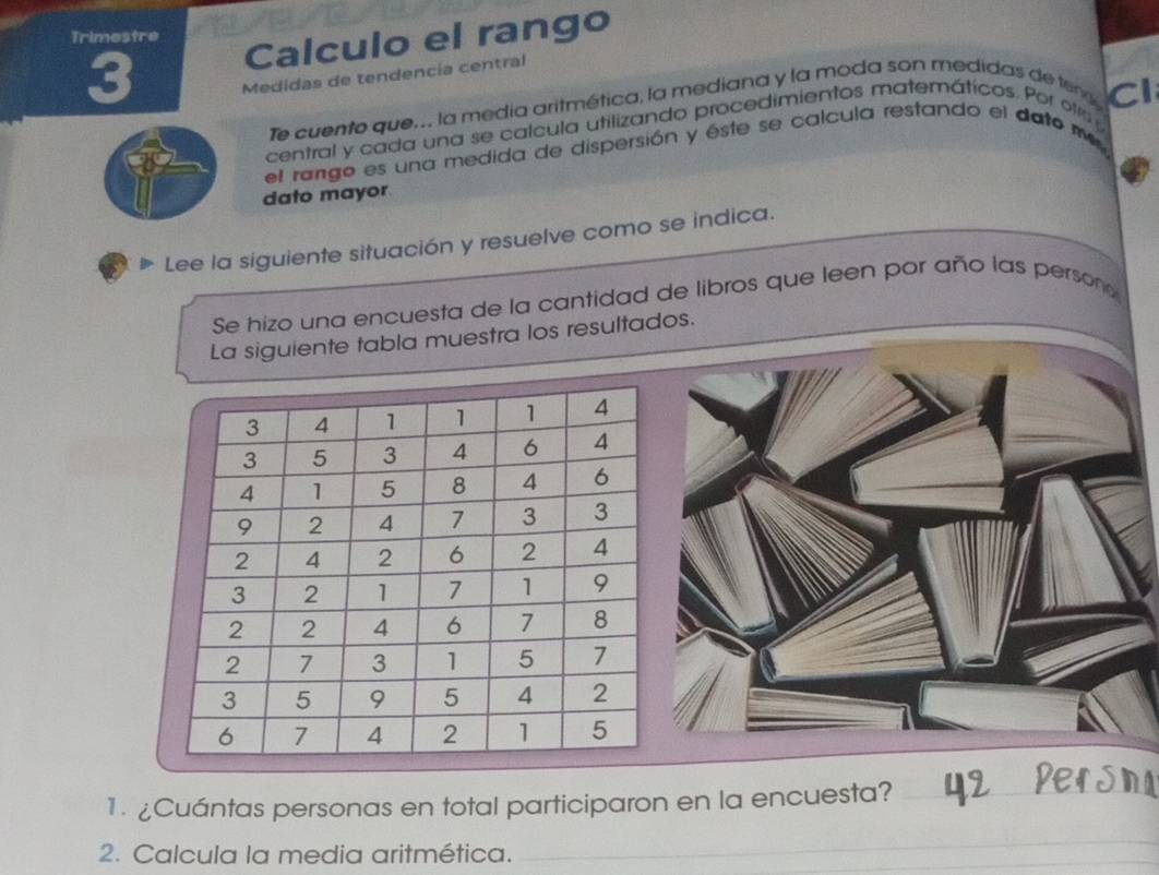 Trimestre 
3 Calculo el rango 
Medidas de tendencía central 
Te cuento que.. la medía aritmética, la mediana y la moda son medidas de ter 
Cl 
central y cada una se calcula utilizando procedimientos matemáticos. Por ota 
el rango es una medida de dispersión y éste se calcula restando el dato me 
dato mayor 
Lee la siguiente situación y resuelve como se indica. 
Se hizo una encuesta de la cantidad de libros que leen por año las persono 
La siguiente tabla muestra los resultados. 
1. ¿Cuántas personas en total participaron en la encuesta?_ 
2. Calcula la media aritmética. 
_