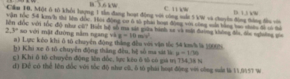 B. 3,6 kW. C. 11 kW D. 1,1 kW.
Cầu 10. Một ô tô khối lượng 1 tấn đang hoạt động với công suất 5 kW và chuyên động tháng đều với
vận tốc 54 km/h thì lên đốc. Hội động cơ 6 tô phái hoạt động với công suất bằng bao nhiêu đề có thể
lên dốc với tốc độ như cũ? Biết hệ số ma sát giữa hành xe và mật đường không đồi, đốc nghiêng gốc
2.3° so với mặt đường nằm ngang và g=10m/s^2.
a) Lực kéo khi ô tô chuyển động thắng đều với vận tốc 54 km/h là 1000N
b) Khi xe δ tô chuyển động thăng đều, hệ số ma sát là: mu =1/30
c) Khi ô tô chuyển động lên dốc, lực kẻo ô tô có giá trị 734, 38 N
d) Đề có thể lên dốc với tốc độ như cũ, ố tô phái hoạt động với công suất là 11,0157 W.