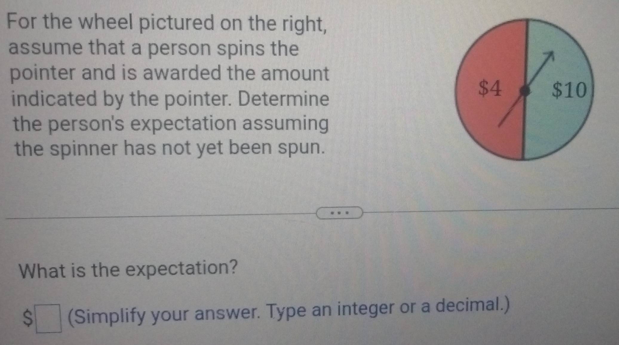 For the wheel pictured on the right, 
assume that a person spins the 
pointer and is awarded the amount 
indicated by the pointer. Determine
$4 $10
the person's expectation assuming 
the spinner has not yet been spun. 
What is the expectation?
$□ (Simplify your answer. Type an integer or a decimal.)