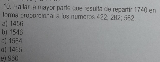 Hallar la mayor parte que resulta de repartir 1740 en
forma proporcional a los números 422; 282; 562.
a) 1456
b) 1546
c) 1564
d) 1465
e) 960