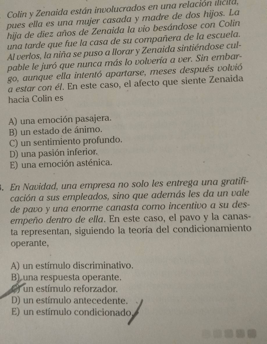 Colin y Zenaida están involucrados en una relación ilicita,
pues ella es una mujer casada y madre de dos hijos. La
hija de diez años de Zenaida la vio besándose con Colin
una tarde que fue la casa de su compañera de la escuela.
Al verlos, la niña se puso a llorar y Zenaida sintiéndose cul-
pable le juró que nunca más lo volvería a ver. Sin embar-
go, aunque ella intentó apartarse, meses después volvió
a estar con él. En este caso, el afecto que siente Zenaida
hacia Colin es
A) una emoción pasajera.
B) un estado de ánimo.
C) un sentimiento profundo.
D) una pasión inferior.
E) una emoción asténica.
. En Navidad, una empresa no solo les entrega una gratifi-
cación a sus empleados, sino que además les da un vale
de pavo y una enorme canasta como incentivo a su des-
empeño dentro de ella. En este caso, el pavo y la canas-
ta representan, siguiendo la teoría del condicionamiento
operante,
A) un estímulo discriminativo.
B) una respuesta operante.
C) un estímulo reforzador.
D) un estímulo antecedente.
E) un estímulo condicionado,