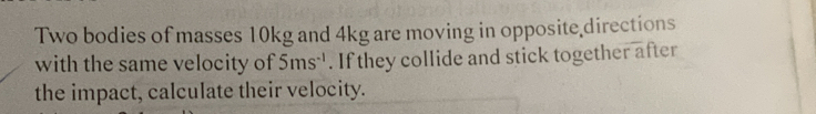 Two bodies of masses 10kg and 4kg are moving in opposite directions 
with the same velocity of 5ms^(-1). If they collide and stick together after 
the impact, calculate their velocity.