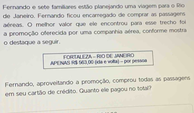 Fernando e sete familiares estão planejando uma viagem para o Rio 
de Janeiro. Fernando ficou encarregado de comprar as passagens 
aéreas. O melhor valor que ele encontrou para esse trecho foi 
a promoção oferecida por uma companhia aérea, conforme mostra 
o destaque a seguir. 
FORTALEZA - RIO DE JANEIRO 
APENAS R$ 563,00 (ida e volta) - por pessoa 
Fernando, aproveitando a promoção, comprou todas as passagens 
em seu cartão de crédito. Quanto ele pagou no total?