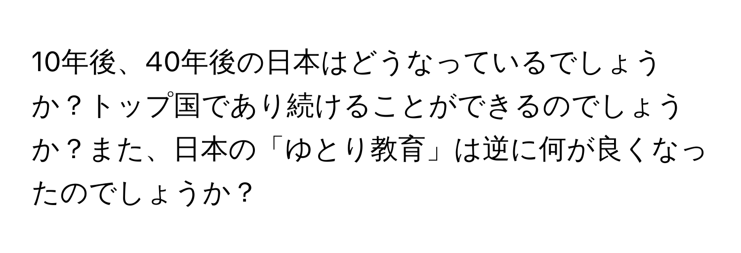 10年後、40年後の日本はどうなっているでしょうか？トップ国であり続けることができるのでしょうか？また、日本の「ゆとり教育」は逆に何が良くなったのでしょうか？