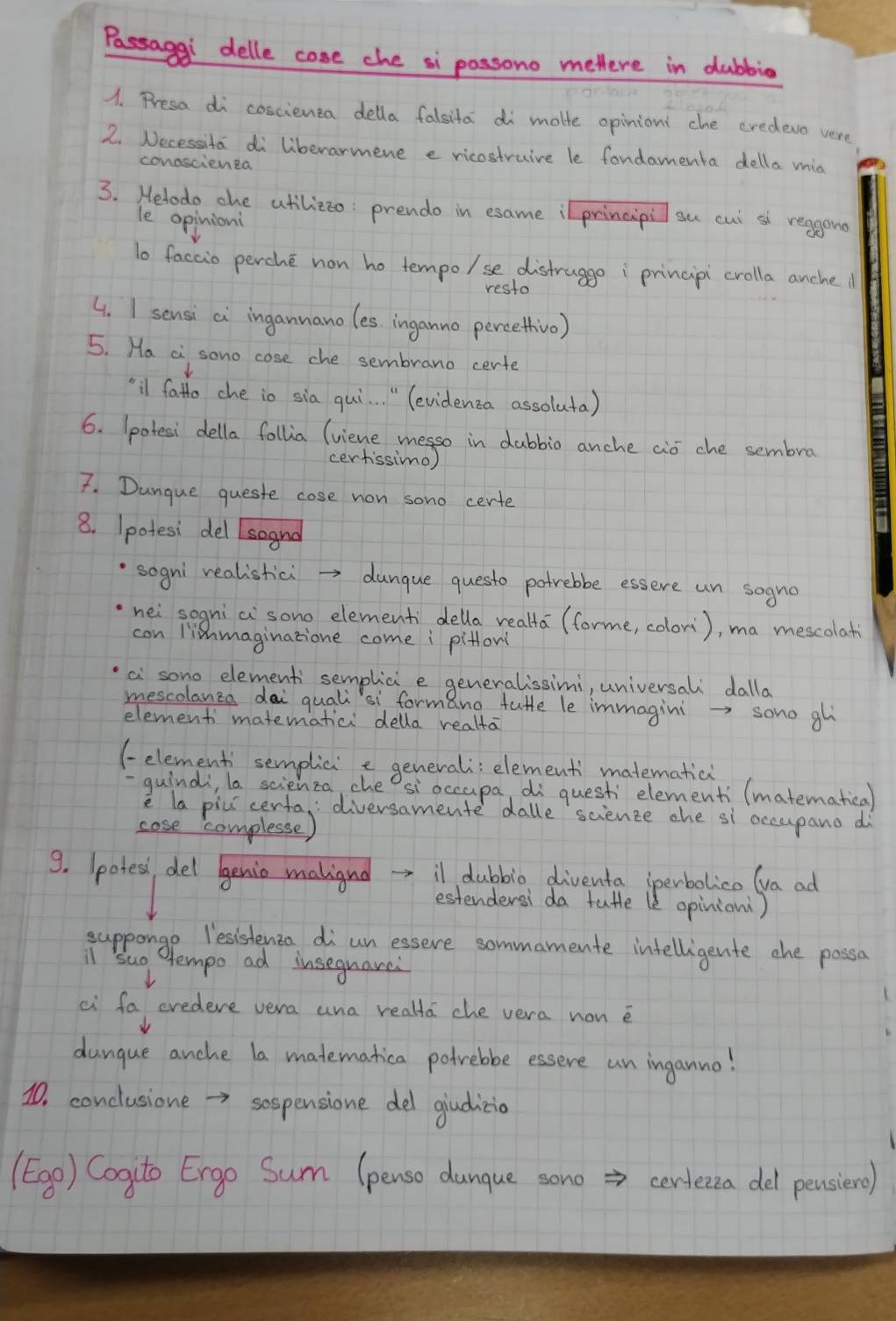 Passagg delle cose che si passono metlere in dubbio
1. Presa di coscienta della falsita di motte opinion: che credevo vere
2. Necessita di liberarmene e ricostruire le fondamenta della mia
conoscienta
3. Helodo ohe atilizzo: prendo in esame ilprincipil su cut sl reagond
le opinion
to faccio perche non ho tempo/se distrugge i principi crolla anclhe d
resto
4. I sensi ci ingannanoles, inganno percethivo)
5. Ha a sono cose che sembrano certe
¨il fathe che io sia qui. . " (evidenca assoluta)
6. (potesi della follia (viene messo in dubbio anche aió che sembra
certissimo)
7. Danque queste cose non sono certe
8. Ipotesi del soand
sogni realistici →> dungue questo potrebbe essere un sogno
hei sogni ci`sono elementi della realta (forme, colori), ma mescolati
con liemaginatione come i pitfon
a sono elementi semplic e generalissimi, universali dalla
mescolanza dai quali`si formano tuffe le immagini →> sono gl
element matematici della realta
(-element' semplici e generali; element matematici
guind, la scienza, che? sioccupa, di questi elementi (matematical
e la piui centa, diversamente dalle science che si occupano d
cose complesse)
9. (poted, del benio maligred il dubbio diventa (perbolico (va ad
estendersi da tutle le opinion)
suppongo lesishenza di un essere sommamente intelligente the possa
l suo tempo ad insequarei
L
ai fa credeve vera ana realta che vera non e
dungue anche la matematica potrebbe essere un inganno!
1. conclusione →> sospensione del giditio
(Egg) Cogito Ergo Sum (penso dunque sono => certecza del pensiero)