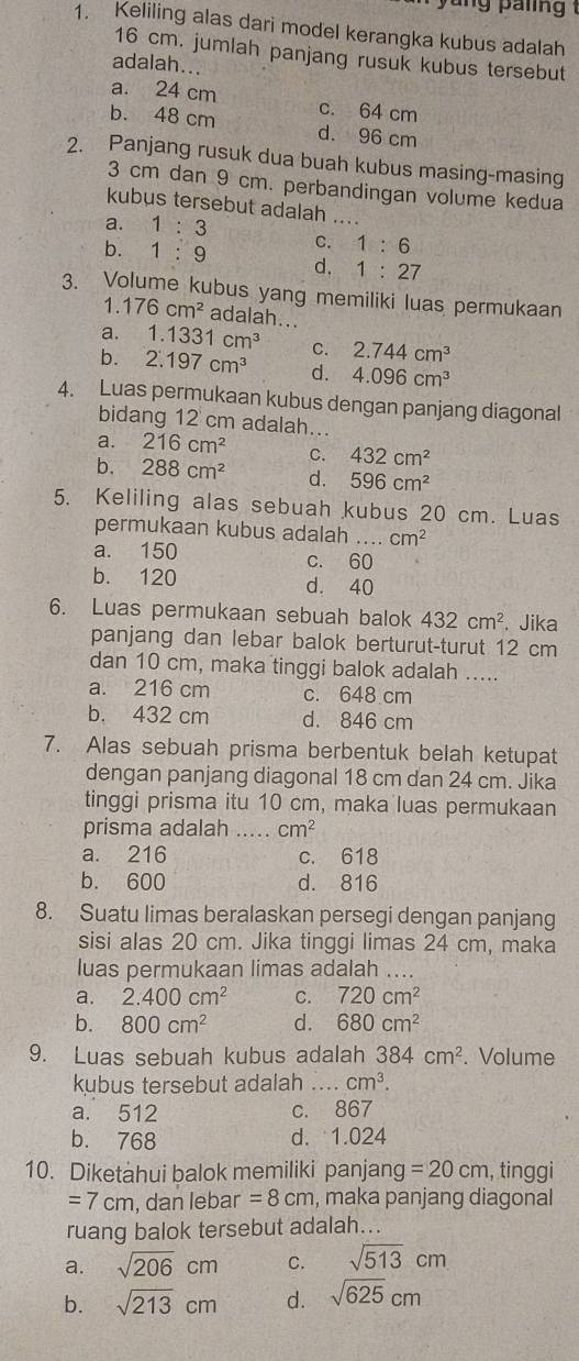 Keliling alas dari model kerangka kubus adalah
16 cm. jumlah panjang rusuk kubus tersebut
adalah...
a. 24 cm c. 64 cm
b. 48 cm d. 96 cm
2. Panjang rusuk dua buah kubus masing-masing
3 cm dan 9 cm. perbandingan volume kedua
kubus tersebut adalah ...
a. 1:3
C. 1:6
b. 1:9 d. 1:27
3. Volume kubus yang memiliki luas permukaan
1. 176cm^2 adalah...
a. 1.1331cm^3 C. 2.744cm^3
b. 2.197cm^3 d. 4.096cm^3
4. Luas permukaan kubus dengan panjang diagonal
bidang 12 cm adalah...
a. 216cm^2 C. 432cm^2
b. 288cm^2 d. 596cm^2
5. Keliling alas sebuah kubus 20 cm. Luas
permukaan kubus adalah cm^2
a. 150 c. 60
b. 120 d. 40
6. Luas permukaan sebuah balok 432cm^2. Jika
panjang dan lebar balok berturut-turut 12 cm
dan 10 cm, maka tinggi balok adalah .....
a. 216 cm c. 648 cm
b. 432 cm d. 846 cm
7. Alas sebuah prisma berbentuk belah ketupat
dengan panjang diagonal 18 cm dan 24 cm. Jika
tinggi prisma itu 10 cm, maka luas permukaan
prisma adalah_ cm^2
a. 216 c. 618
b. 600 d. 816
8. Suatu limas beralaskan persegi dengan panjang
sisi alas 20 cm. Jika tinggi limas 24 cm, maka
luas permukaan limas adalah_
a. 2.400cm^2 C. 720cm^2
b. 800cm^2 d. 680cm^2
9. Luas sebuah kubus adalah 384cm^2. Volume
kubus tersebut adalah _ cm^3.
a. 512 c. 867
b. 768 d. 1.024
10. Diketahui balok memiliki panjang =20cm , tinggi
=7cm , dan lebar =8cm , maka panjang diagonal
ruang balok tersebut adalah...
a. sqrt(206)cm C. sqrt(513)cm
b. sqrt(213)cm d. sqrt(625)cm